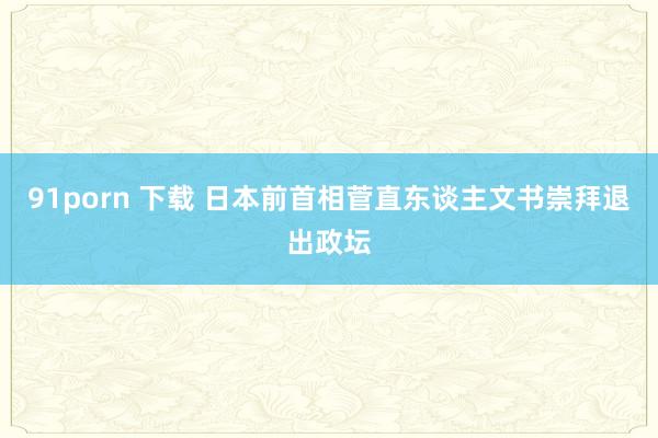 91porn 下载 日本前首相菅直东谈主文书崇拜退出政坛