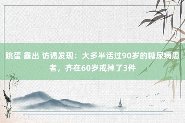 跳蛋 露出 访谒发现：大多半活过90岁的糖尿病患者，齐在60岁戒掉了3件