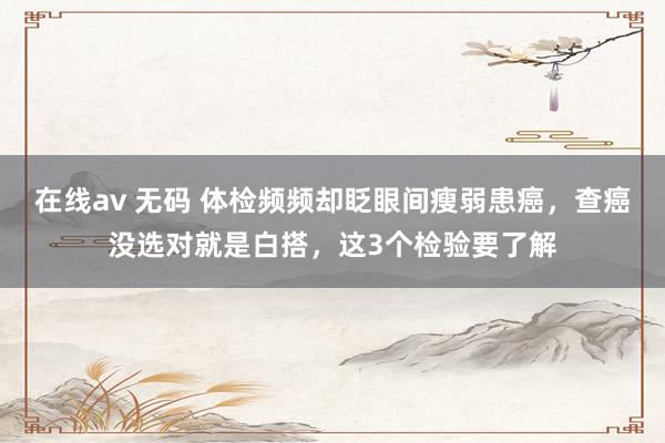 在线av 无码 体检频频却眨眼间瘦弱患癌，查癌没选对就是白搭，这3个检验要了解