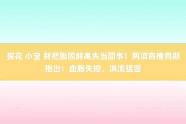 探花 小宝 别把胆固醇高失当回事！两项商榷同期指出：血脂失控，洪流猛兽