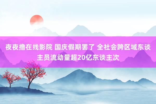 夜夜撸在线影院 国庆假期罢了 全社会跨区域东谈主员流动量超20亿东谈主次