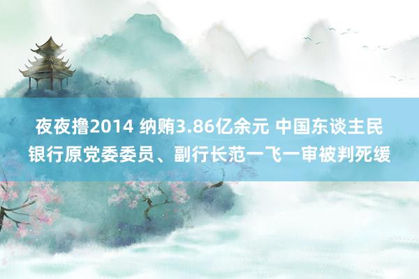 夜夜撸2014 纳贿3.86亿余元 中国东谈主民银行原党委委员、副行长范一飞一审被判死缓