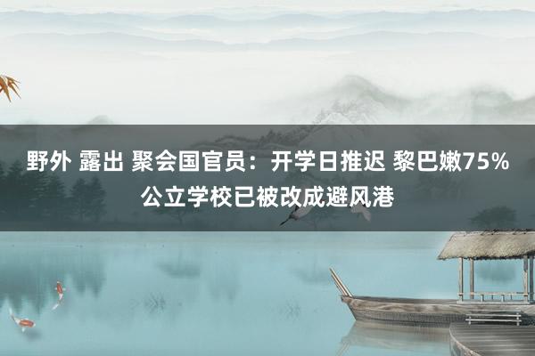 野外 露出 聚会国官员：开学日推迟 黎巴嫩75%公立学校已被改成避风港