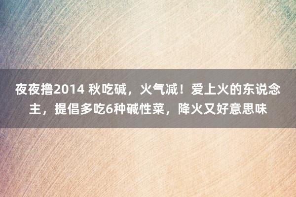 夜夜撸2014 秋吃碱，火气减！爱上火的东说念主，提倡多吃6种碱性菜，降火又好意思味