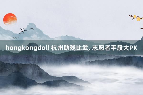 hongkongdoll 杭州助残比武， 志愿者手段大PK