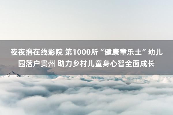 夜夜撸在线影院 第1000所“健康童乐土”幼儿园落户贵州 助力乡村儿童身心智全面成长