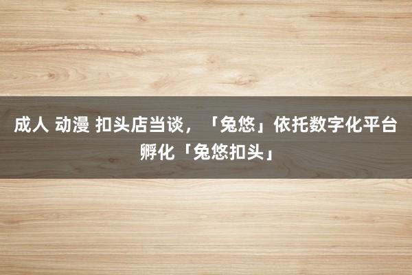 成人 动漫 扣头店当谈，「兔悠」依托数字化平台孵化「兔悠扣头」