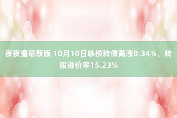 夜夜撸最新版 10月10日纵横转债高涨0.34%，转股溢价率15.23%