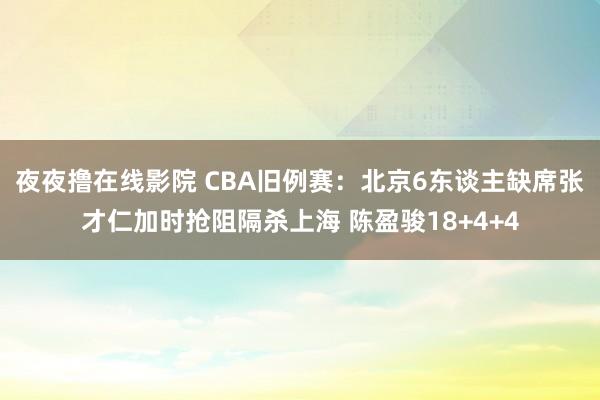 夜夜撸在线影院 CBA旧例赛：北京6东谈主缺席张才仁加时抢阻隔杀上海 陈盈骏18+4+4