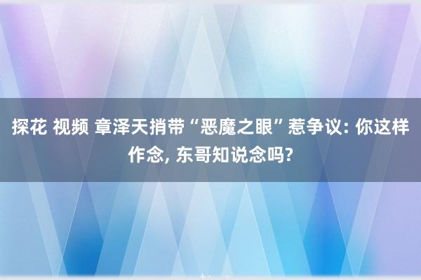 探花 视频 章泽天捎带“恶魔之眼”惹争议: 你这样作念， 东哥知说念吗?