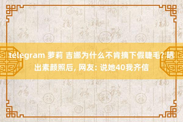 telegram 萝莉 吉娜为什么不肯摘下假睫毛? 晒出素颜照后， 网友: 说她40我齐信