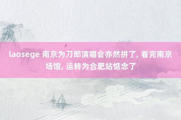 laosege 南京为刀郎演唱会亦然拼了， 看完南京场馆， 运转为合肥站惦念了