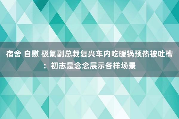 宿舍 自慰 极氪副总裁复兴车内吃暖锅预热被吐槽：初志是念念展示各样场景