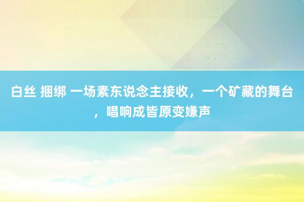 白丝 捆绑 一场素东说念主接收，一个矿藏的舞台，唱响成皆原变嫌声