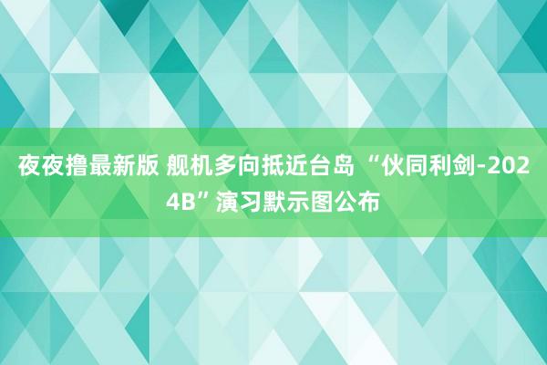 夜夜撸最新版 舰机多向抵近台岛 “伙同利剑-2024B”演习默示图公布