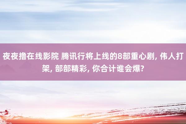 夜夜撸在线影院 腾讯行将上线的8部重心剧， 伟人打架， 部部精彩， 你合计谁会爆?