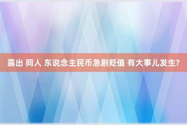 露出 同人 东说念主民币急剧贬值 有大事儿发生?