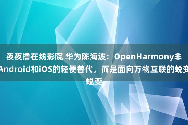 夜夜撸在线影院 华为陈海波：OpenHarmony非Android和iOS的轻便替代，而是面向万物互联的蜕变