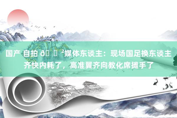 国产 自拍 😲媒体东谈主：现场国足换东谈主齐快内耗了，高准翼齐向教化席摊手了