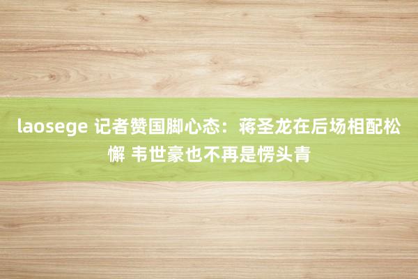 laosege 记者赞国脚心态：蒋圣龙在后场相配松懈 韦世豪也不再是愣头青