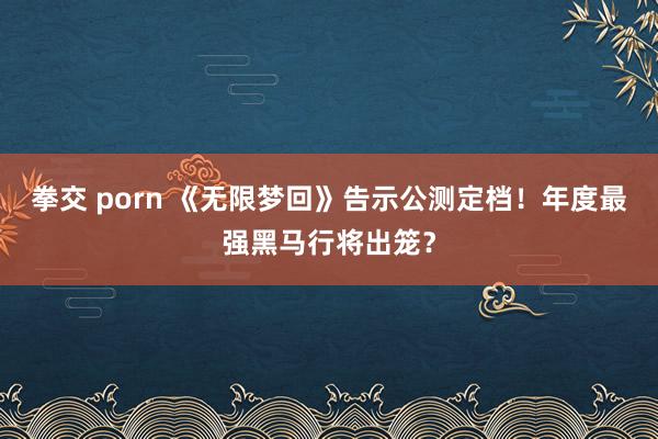 拳交 porn 《无限梦回》告示公测定档！年度最强黑马行将出笼？