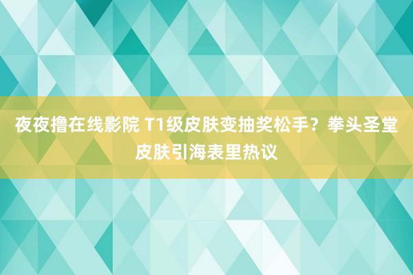 夜夜撸在线影院 T1级皮肤变抽奖松手？拳头圣堂皮肤引海表里热议