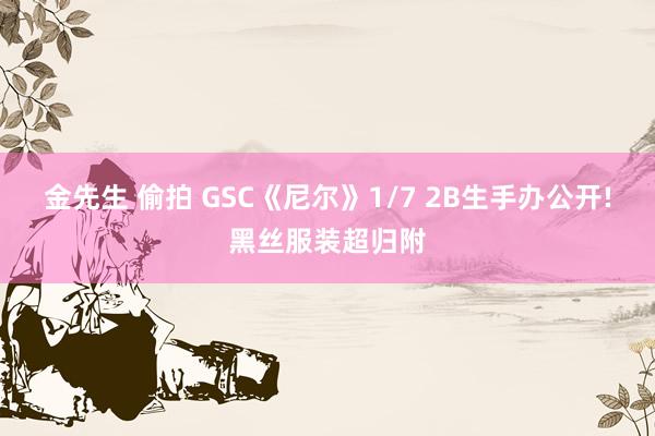 金先生 偷拍 GSC《尼尔》1/7 2B生手办公开!黑丝服装超归附