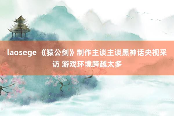 laosege 《猿公剑》制作主谈主谈黑神话央视采访 游戏环境跨越太多