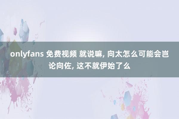 onlyfans 免费视频 就说嘛， 向太怎么可能会岂论向佐， 这不就伊始了么