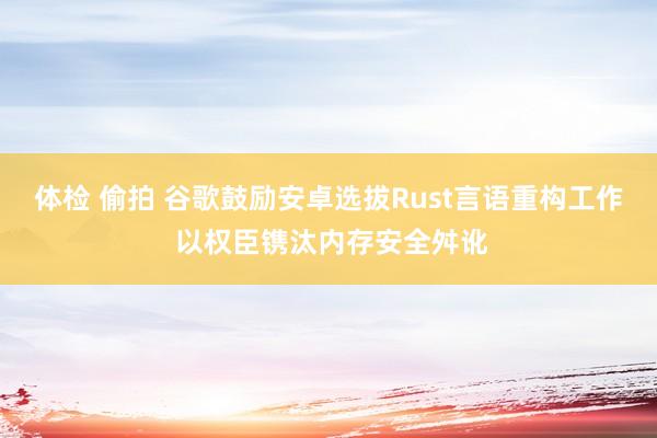 体检 偷拍 谷歌鼓励安卓选拔Rust言语重构工作 以权臣镌汰内存安全舛讹