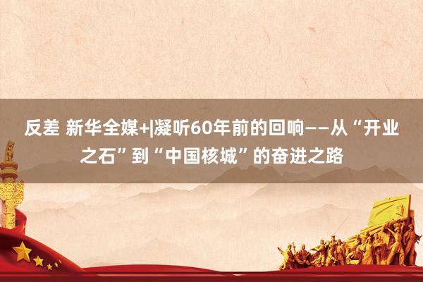 反差 新华全媒+|凝听60年前的回响——从“开业之石”到“中国核城”的奋进之路