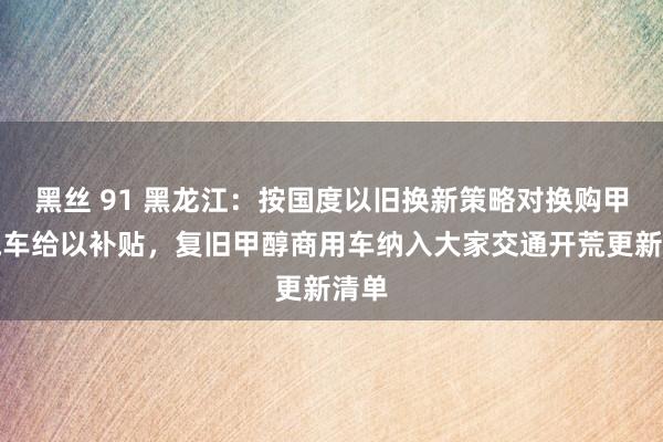 黑丝 91 黑龙江：按国度以旧换新策略对换购甲醇汽车给以补贴，复旧甲醇商用车纳入大家交通开荒更新清单