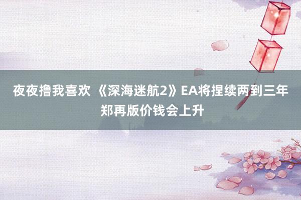 夜夜撸我喜欢 《深海迷航2》EA将捏续两到三年 郑再版价钱会上升