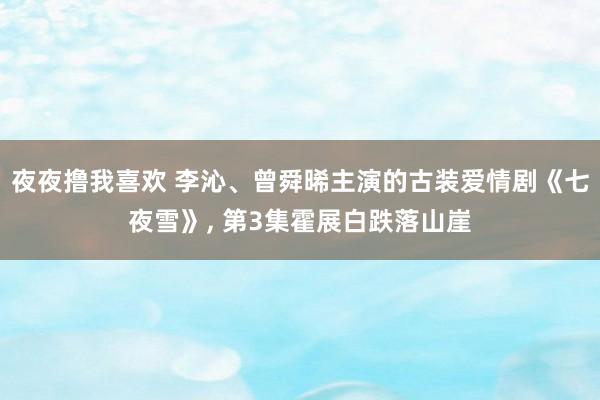 夜夜撸我喜欢 李沁、曾舜晞主演的古装爱情剧《七夜雪》， 第3集霍展白跌落山崖