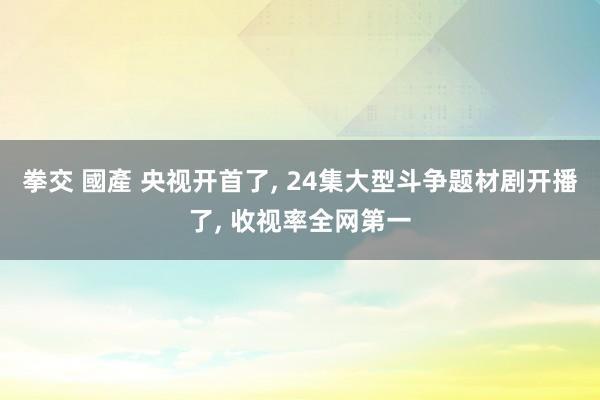 拳交 國產 央视开首了， 24集大型斗争题材剧开播了， 收视率全网第一