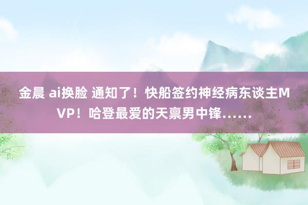 金晨 ai换脸 通知了！快船签约神经病东谈主MVP！哈登最爱的天禀男中锋……