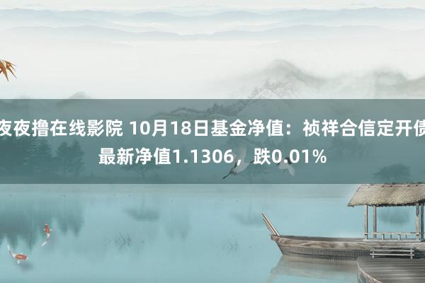 夜夜撸在线影院 10月18日基金净值：祯祥合信定开债最新净值1.1306，跌0.01%