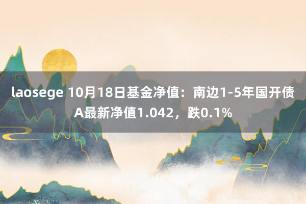 laosege 10月18日基金净值：南边1-5年国开债A最新净值1.042，跌0.1%