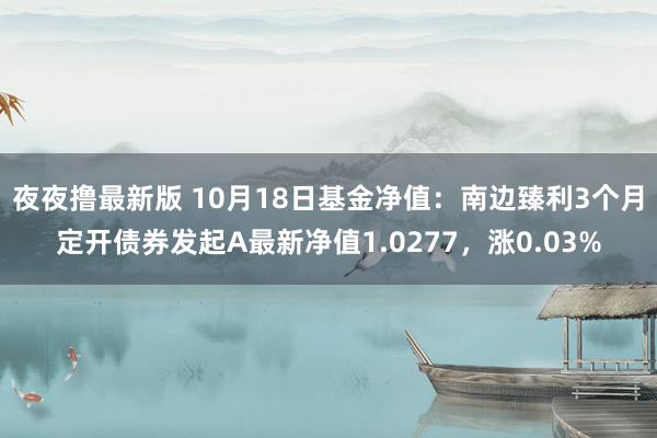 夜夜撸最新版 10月18日基金净值：南边臻利3个月定开债券发起A最新净值1.0277，涨0.03%