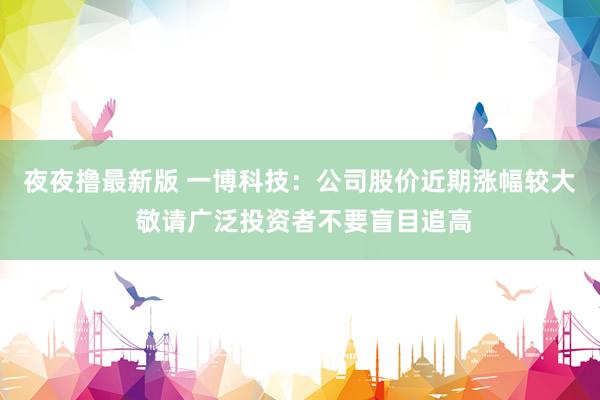 夜夜撸最新版 一博科技：公司股价近期涨幅较大 敬请广泛投资者不要盲目追高