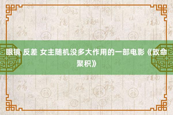 眼镜 反差 女主随机没多大作用的一部电影《致命聚积》