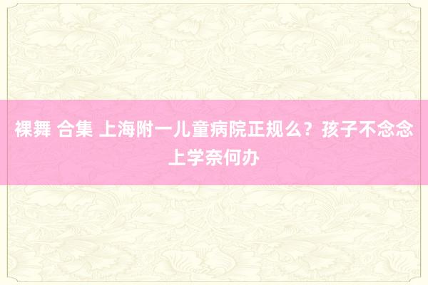 裸舞 合集 上海附一儿童病院正规么？孩子不念念上学奈何办