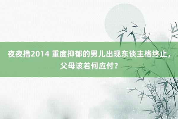 夜夜撸2014 重度抑郁的男儿出现东谈主格终止，父母该若何应付？