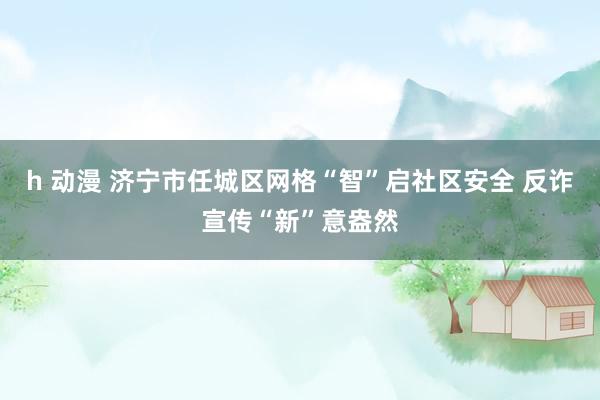 h 动漫 济宁市任城区网格“智”启社区安全 反诈宣传“新”意盎然