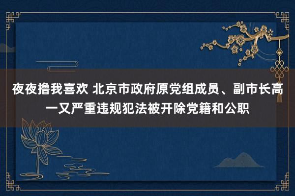 夜夜撸我喜欢 北京市政府原党组成员、副市长高一又严重违规犯法被开除党籍和公职