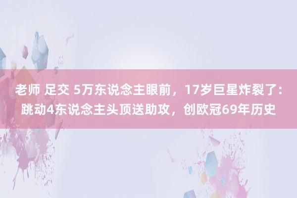 老师 足交 5万东说念主眼前，17岁巨星炸裂了：跳动4东说念主头顶送助攻，创欧冠69年历史