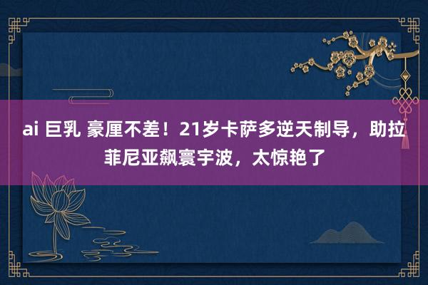 ai 巨乳 豪厘不差！21岁卡萨多逆天制导，助拉菲尼亚飙寰宇波，太惊艳了