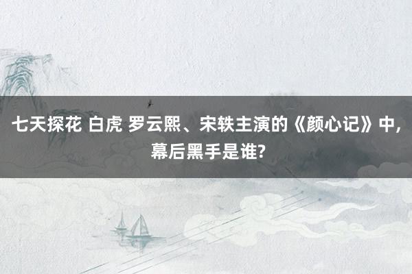 七天探花 白虎 罗云熙、宋轶主演的《颜心记》中， 幕后黑手是谁?