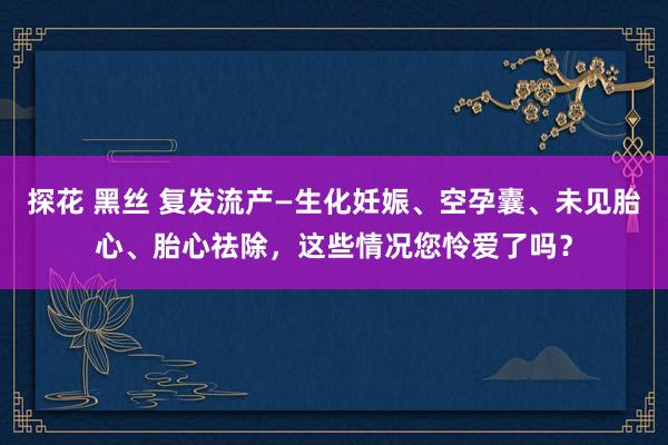 探花 黑丝 复发流产—生化妊娠、空孕囊、未见胎心、胎心祛除，这些情况您怜爱了吗？