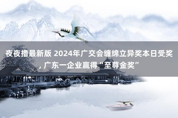 夜夜撸最新版 2024年广交会缠绵立异奖本日受奖， 广东一企业赢得“至尊金奖”